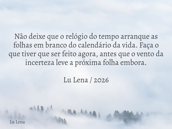 Não deixe que o relógio do tempo arranque as folhas em branco do calendário da vida. Faça o que tiver que ser feito agora, antes que o vento da incerteza leve a... Frase de Lu Lena.