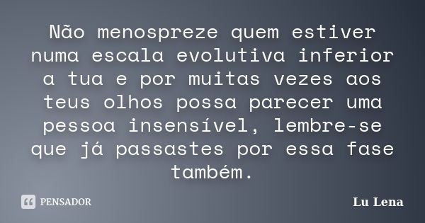 Não menospreze quem estiver numa escala evolutiva inferior a tua e por muitas vezes aos teus olhos possa parecer uma pessoa insensível, lembre-se que já passast... Frase de Lu Lena.