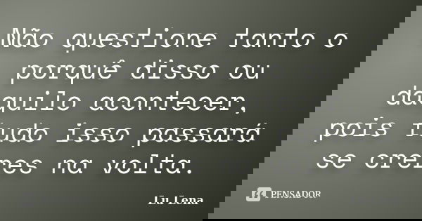 Não questione tanto o porquê disso ou daquilo acontecer, pois tudo isso passará se creres na volta.... Frase de Lu Lena.