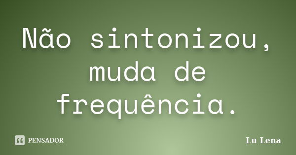 Não sintonizou, muda de frequência.... Frase de Lu Lena.