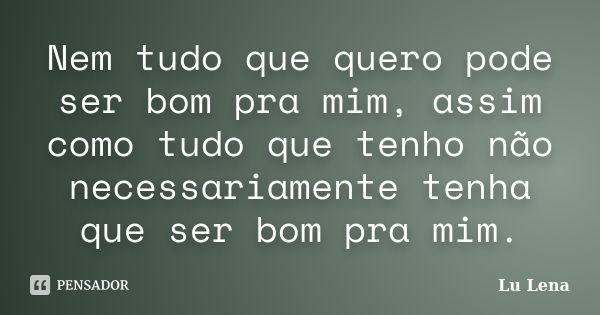 Nem tudo que quero pode ser bom pra mim, assim como tudo que tenho não necessariamente tenha que ser bom pra mim.... Frase de Lu Lena.