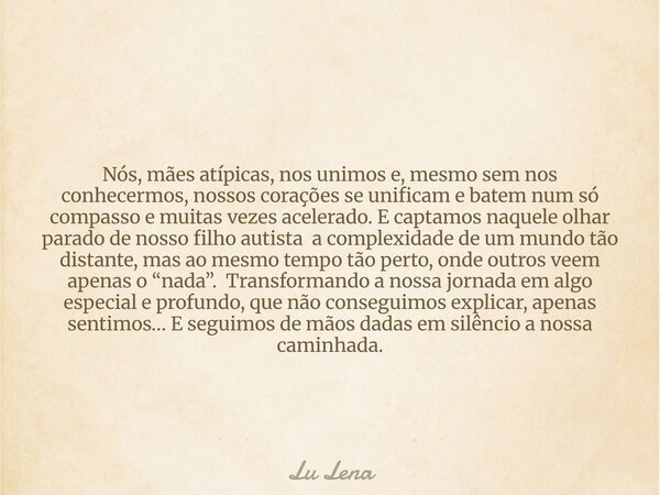 Nós, mães atípicas, nos unimos e, mesmo sem nos conhecermos, nossos corações se unificam e batem num só compasso e muitas vezes acelerado. E captamos naquele ol... Frase de Lu Lena.