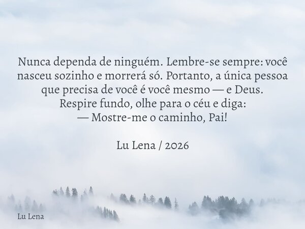 ​Nunca dependa de ninguém. Lembre-se sempre: você nasceu sozinho e morrerá só. Portanto, a única pessoa que precisa de você é você mesmo — e Deus. ​Respire fund... Frase de Lu Lena.