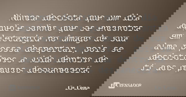 Nunca desista que um dia aquele sonho que se encontra em letargia no âmago de sua alma possa despertar, pois se desistires a vida dentro de ti aos poucos desvan... Frase de Lu Lena.