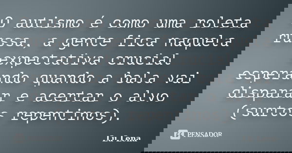 O autismo é como uma roleta russa, a gente fica naquela expectativa crucial esperando quando a bala vai disparar e acertar o alvo (surtos repentinos).... Frase de Lu Lena.