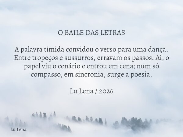 O BAILE DAS LETRAS A palavra tímida convidou o verso para uma dança. Entre tropeços e sussurros, erravam os passos. Aí, o papel viu o cenário e entrou em cena; ... Frase de Lu Lena.
