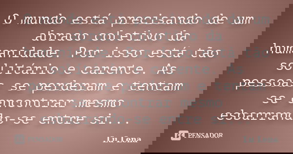O mundo está precisando de um abraco coletivo da humanidade. Por isso está tão solitário e carente. As pessoas se perderam e tentam se encontrar mesmo esbarrand... Frase de Lu Lena.