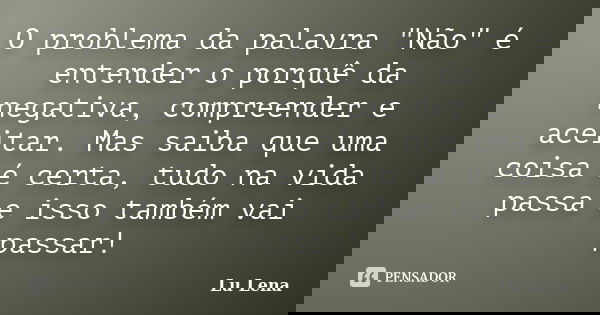 O problema da palavra "Não" é entender o porquê da negativa, compreender e aceitar. Mas saiba que uma coisa é certa, tudo na vida passa e isso também ... Frase de Lu Lena.
