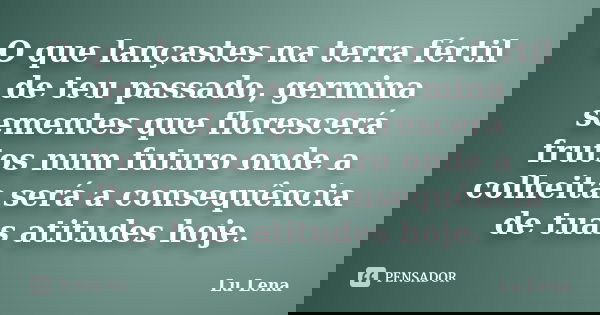 O que lançastes na terra fértil de teu passado, germina sementes que florescerá frutos num futuro onde a colheita será a consequência de tuas atitudes hoje.... Frase de Lu Lena.