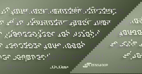 O que nos mantém fortes, não é o levantar após uma queda (percalços da vida) e sim a certeza que nada é para sempre!... Frase de Lu Lena.