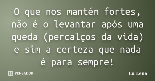 O que nos mantém fortes, não é o levantar após uma queda (percalços da vida) e sim a certeza que nada é para sempre!... Frase de Lu Lena.