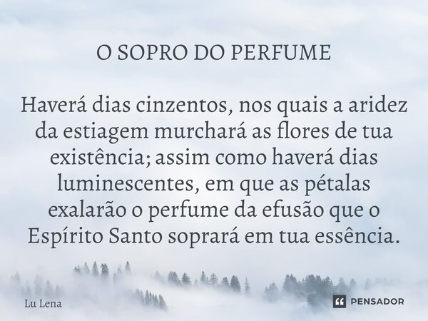 O SOPRO DO PERFUME Haverá dias cinzentos, nos quais a aridez da estiagem murchará as flores de tua existência; assim como haverá dias luminescentes, em que as p... Frase de Lu Lena.