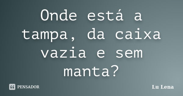 Onde está a tampa, da caixa vazia e sem manta?... Frase de Lu Lena.