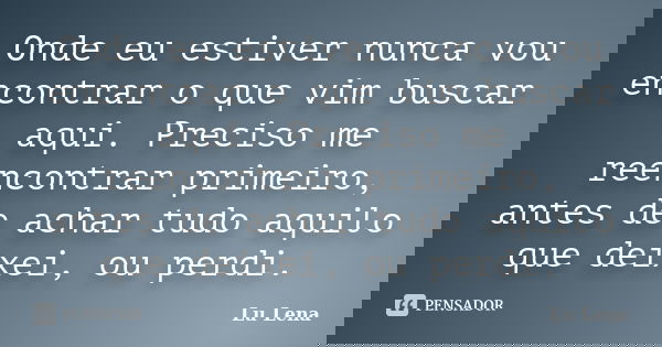 Onde eu estiver nunca vou encontrar o que vim buscar aqui. Preciso me reencontrar primeiro, antes de achar tudo aquilo que deixei, ou perdi.... Frase de Lu Lena.