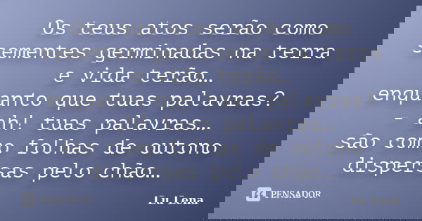Os teus atos serão como sementes germinadas na terra e vida terão… enquanto que tuas palavras? - ah! tuas palavras… são como folhas de outono dispersas pelo chã... Frase de Lu Lena.