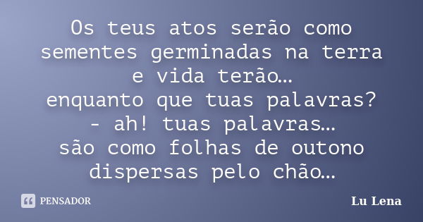 Os teus atos serão como sementes germinadas na terra e vida terão… enquanto que tuas palavras? - ah! tuas palavras… são como folhas de outono dispersas pelo chã... Frase de Lu Lena.