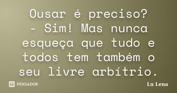 Ousar é preciso? - Sim! Mas nunca esqueça que tudo e todos tem também o seu livre arbítrio.... Frase de Lu Lena.