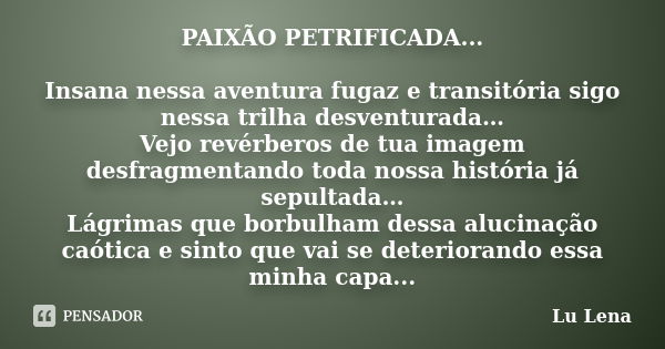 PAIXÃO PETRIFICADA... Insana nessa aventura fugaz e transitória sigo nessa trilha desventurada… Vejo revérberos de tua imagem desfragmentando toda nossa históri... Frase de Lu Lena.