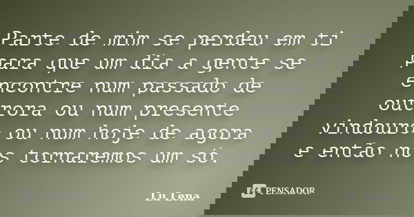 Parte de mim se perdeu em ti para que um dia a gente se encontre num passado de outrora ou num presente vindouro ou num hoje de agora e então nos tornaremos um ... Frase de Lu Lena.