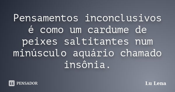 Pensamentos inconclusivos é como um cardume de peixes saltitantes num minúsculo aquário chamado insônia.... Frase de Lu Lena.