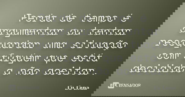 Perda de tempo é argumentar ou tentar resguardar uma situação com alguém que está decidido a não aceitar.... Frase de Lu Lena.
