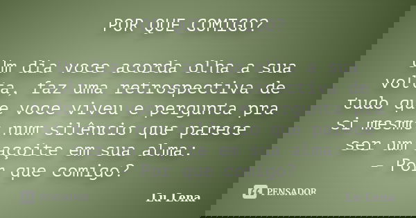 POR QUE COMIGO? Um dia voce acorda olha a sua volta, faz uma retrospectiva de tudo que voce viveu e pergunta pra si mesmo num silêncio que parece ser um açoite ... Frase de Lu Lena.