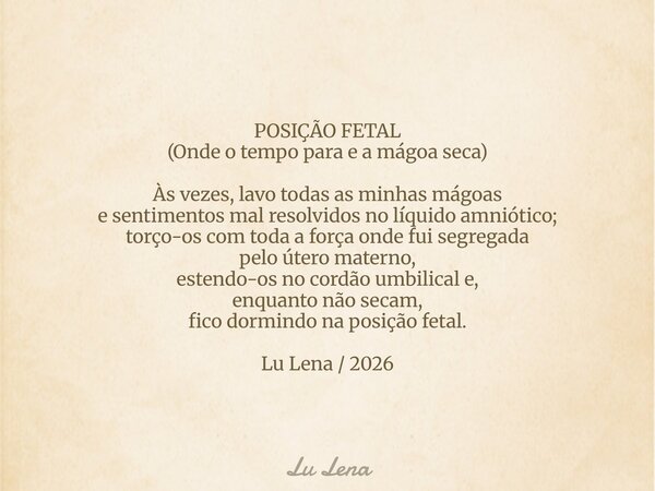 POSIÇÃO FETAL (Onde o tempo para e a mágoa seca) Às vezes, lavo todas as minhas mágoas e sentimentos mal resolvidos no líquido amniótico; torço-os com toda a fo... Frase de Lu Lena.