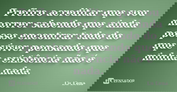 Prefiro acreditar que vou morrer sabendo que ainda posso encontrar tudo do que viver pensando que minha existência não é nada.... Frase de Lu Lena.