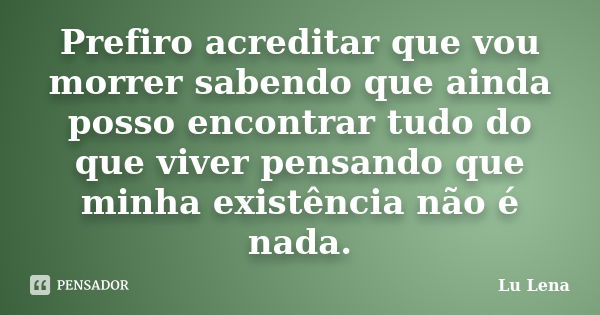 Prefiro acreditar que vou morrer sabendo que ainda posso encontrar tudo do que viver pensando que minha existência não é nada.... Frase de Lu Lena.