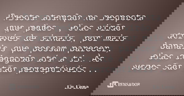 Preste atenção na resposta que pedes , elas virão através de sinais, por mais banais que possam parecer, elas chegarão até a ti. Às vezes são tão perceptíveis..... Frase de Lu Lena.