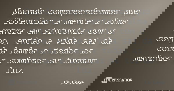 Quando compreendermos que silenciar a mente a alma entra em sintonia com o corpo, então a vida sai da corda bamba e todas as manchas e sombras se tornam luz.... Frase de Lu Lena.