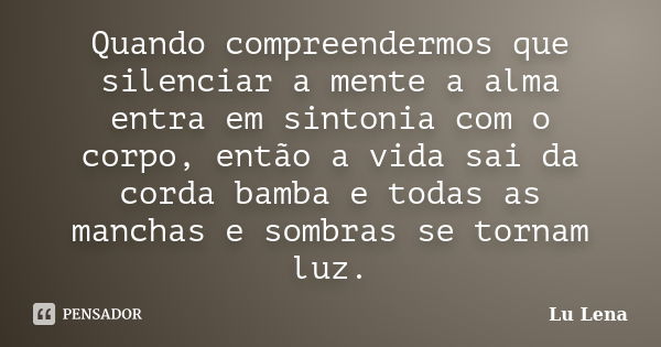 Quando compreendermos que silenciar a mente a alma entra em sintonia com o corpo, então a vida sai da corda bamba e todas as manchas e sombras se tornam luz.... Frase de Lu Lena.