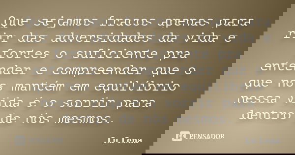Que sejamos fracos apenas para rir das adversidades da vida e fortes o suficiente pra entender e compreender que o que nos mantém em equilíbrio nessa vida é o s... Frase de Lu Lena.