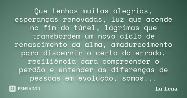 Que tenhas muitas alegrias, esperanças renovadas, luz que acende no fim do túnel, lágrimas que transbordem um novo ciclo de renascimento da alma, amadurecimento... Frase de Lu Lena.