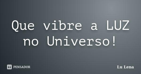 Que vibre a LUZ no Universo!... Frase de Lu Lena.