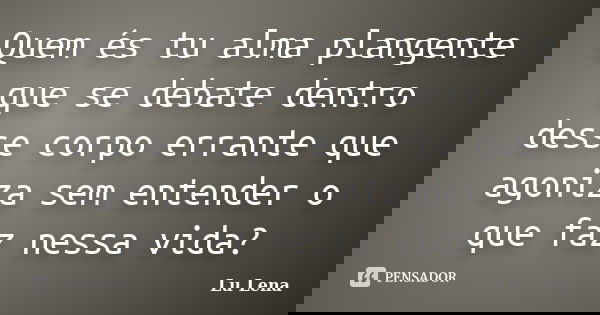 Quem és tu alma plangente que se debate dentro desse corpo errante que agoniza sem entender o que faz nessa vida?... Frase de Lu Lena.