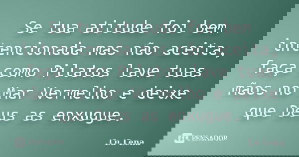 Se tua atitude foi bem intencionada mas não aceita, faça como Pilatos lave tuas mãos no Mar Vermelho e deixe que Deus as enxugue.... Frase de Lu Lena.