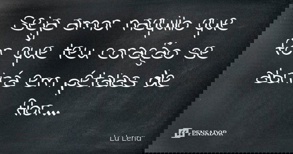 Seja amor naquilo que for que teu coração se abrirá em pétalas de flor...... Frase de Lu Lena.
