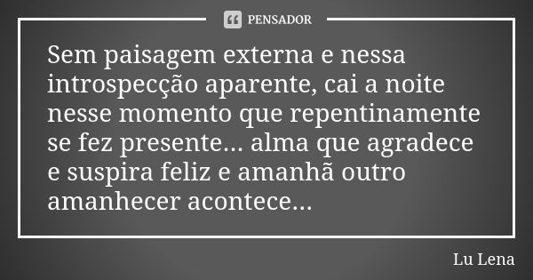 Sem paisagem externa e nessa introspecção aparente, cai a noite nesse momento que repentinamente se fez presente... alma que agradece e suspira feliz e amanhã o... Frase de Lu Lena.