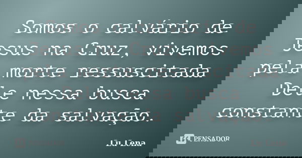 Somos o calvário de Jesus na Cruz, vivemos pela morte ressuscitada Dele nessa busca constante da salvação.... Frase de Lu Lena.