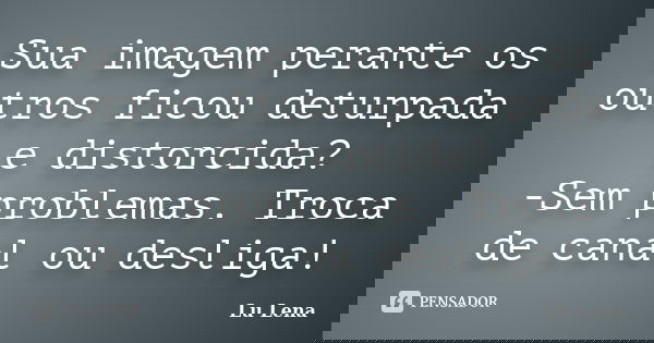 Sua imagem perante os outros ficou deturpada e distorcida? -Sem problemas. Troca de canal ou desliga!... Frase de Lu Lena.
