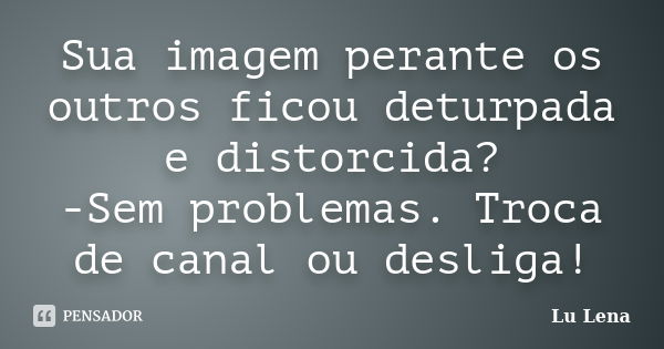 Sua imagem perante os outros ficou deturpada e distorcida? -Sem problemas. Troca de canal ou desliga!... Frase de Lu Lena.