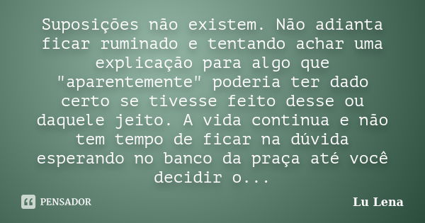 Suposições não existem. Não adianta ficar ruminado e tentando achar uma explicação para algo que "aparentemente" poderia ter dado certo se tivesse fei... Frase de Lu Lena.