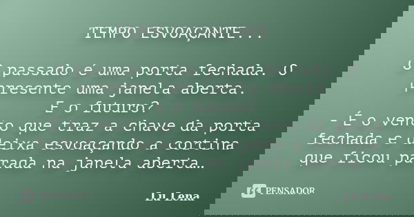 TEMPO ESVOAÇANTE... O passado é uma porta fechada. O presente uma janela aberta. E o futuro? - É o vento que traz a chave da porta fechada e deixa esvoaçando a ... Frase de Lu Lena.