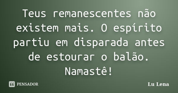 Teus remanescentes não existem mais. O espírito partiu em disparada antes de estourar o balão. Namastê!... Frase de Lu Lena.