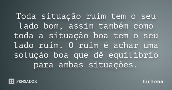 Toda situação ruim tem o seu lado bom, assim também como toda a situação boa tem o seu lado ruim. O ruim é achar uma solução boa que dê equilíbrio para ambas si... Frase de Lu Lena.