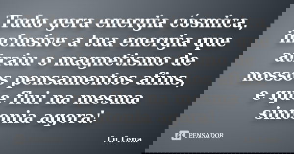 Tudo gera energia cósmica, inclusive a tua energia que atraiu o magnetismo de nossos pensamentos afins, e que flui na mesma sintonia agora!... Frase de Lu Lena.