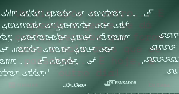 Um dia após o outro... E quando a gente se dá conta, percebe que foram anos e mais anos que se passaram... E hoje, é outro dia!... Frase de Lu Lena.