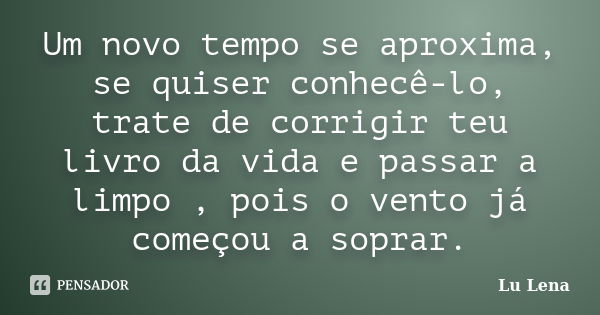 Um novo tempo se aproxima, se quiser conhecê-lo, trate de corrigir teu livro da vida e passar a limpo , pois o vento já começou a soprar.... Frase de Lu Lena.