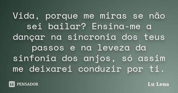 Vida, porque me miras se não sei bailar? Ensina-me a dançar na sincronia dos teus passos e na leveza da sinfonia dos anjos, só assim me deixarei conduzir por ti... Frase de Lu Lena.